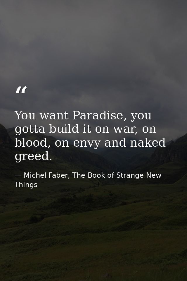 You want Paradise, you gotta build it on war, on blood, on envy and naked greed. — Michel Faber, The Book of Strange New Things
