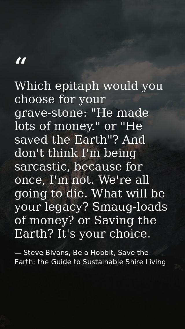 Which epitaph would you choose for your grave-stone: "He made lots of money." or "He saved the Earth"? And don't think I — Steve Bivans, Be a Hobbit, Save the Earth: the Guide to Sustainable Shire Living