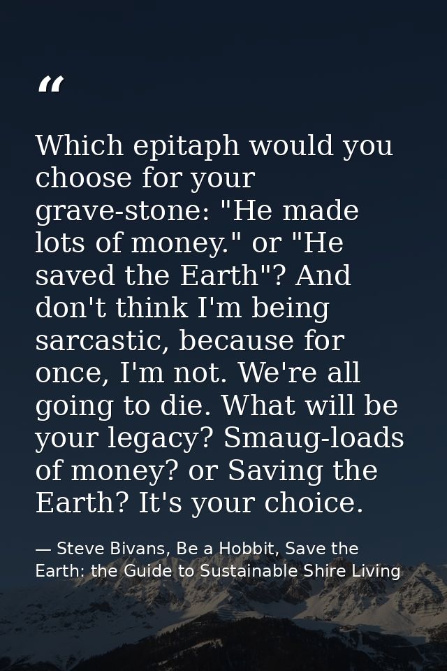 Which epitaph would you choose for your grave-stone: "He made lots of money." or "He saved the Earth"? And don't think I — Steve Bivans, Be a Hobbit, Save the Earth: the Guide to Sustainable Shire Living