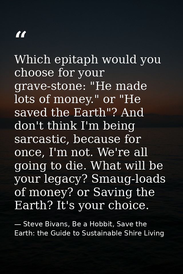 Which epitaph would you choose for your grave-stone: "He made lots of money." or "He saved the Earth"? And don't think I — Steve Bivans, Be a Hobbit, Save the Earth: the Guide to Sustainable Shire Living