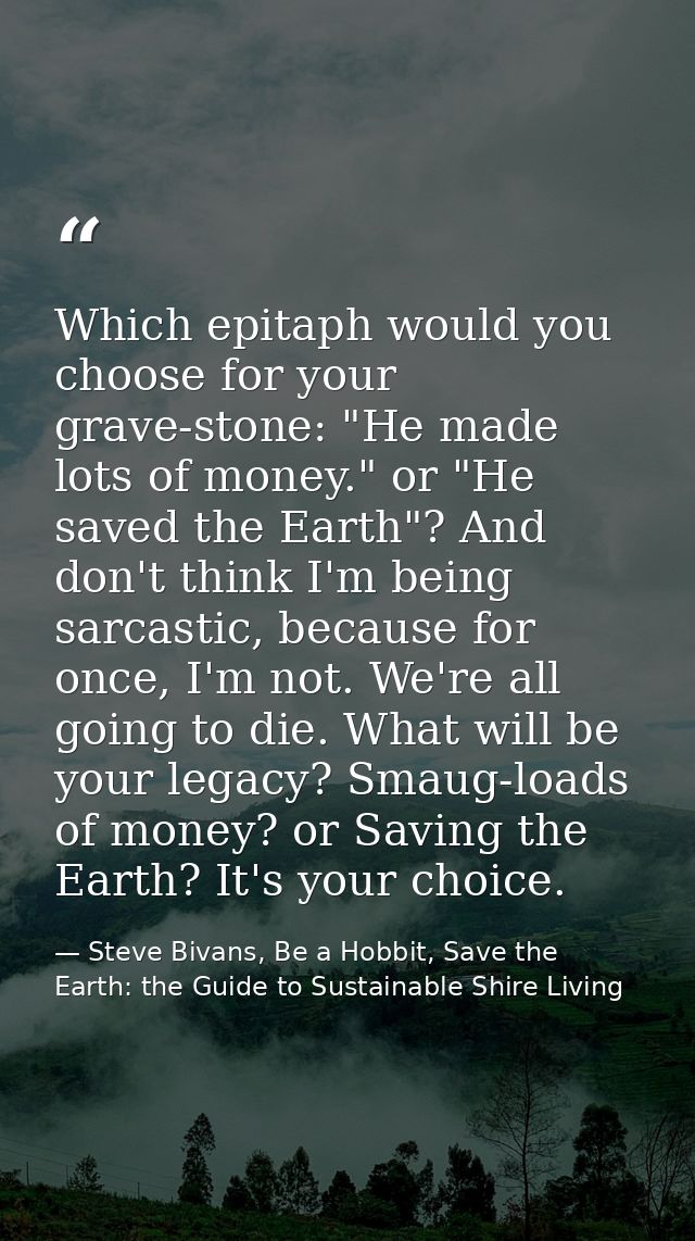 Which epitaph would you choose for your grave-stone: "He made lots of money." or "He saved the Earth"? And don't think I — Steve Bivans, Be a Hobbit, Save the Earth: the Guide to Sustainable Shire Living