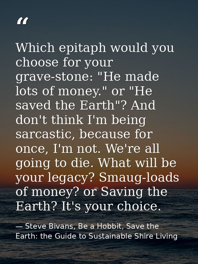 Which epitaph would you choose for your grave-stone: "He made lots of money." or "He saved the Earth"? And don't think I — Steve Bivans, Be a Hobbit, Save the Earth: the Guide to Sustainable Shire Living