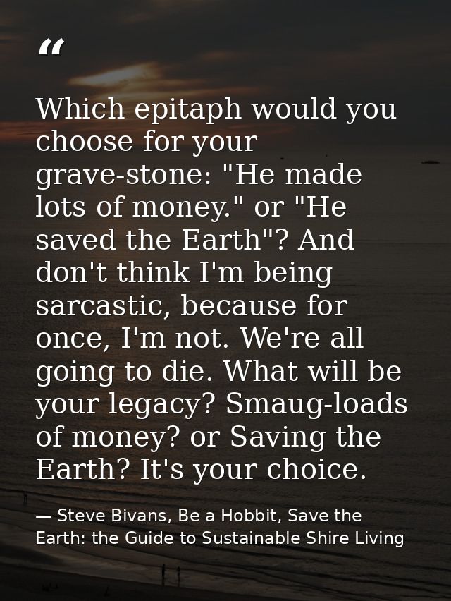 Which epitaph would you choose for your grave-stone: "He made lots of money." or "He saved the Earth"? And don't think I — Steve Bivans, Be a Hobbit, Save the Earth: the Guide to Sustainable Shire Living