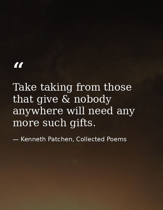 Take taking from those that give & nobody anywhere will need any more such gifts. — Kenneth Patchen, Collected Poems