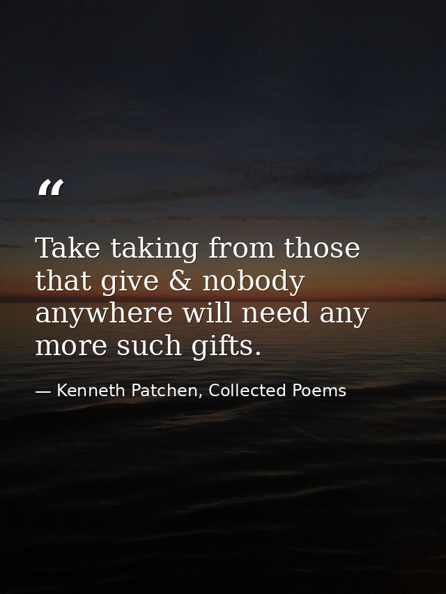 Take taking from those that give & nobody anywhere will need any more such gifts. — Kenneth Patchen, Collected Poems