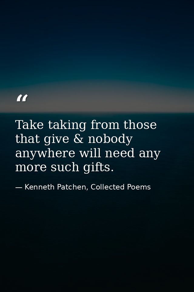 Take taking from those that give & nobody anywhere will need any more such gifts. — Kenneth Patchen, Collected Poems