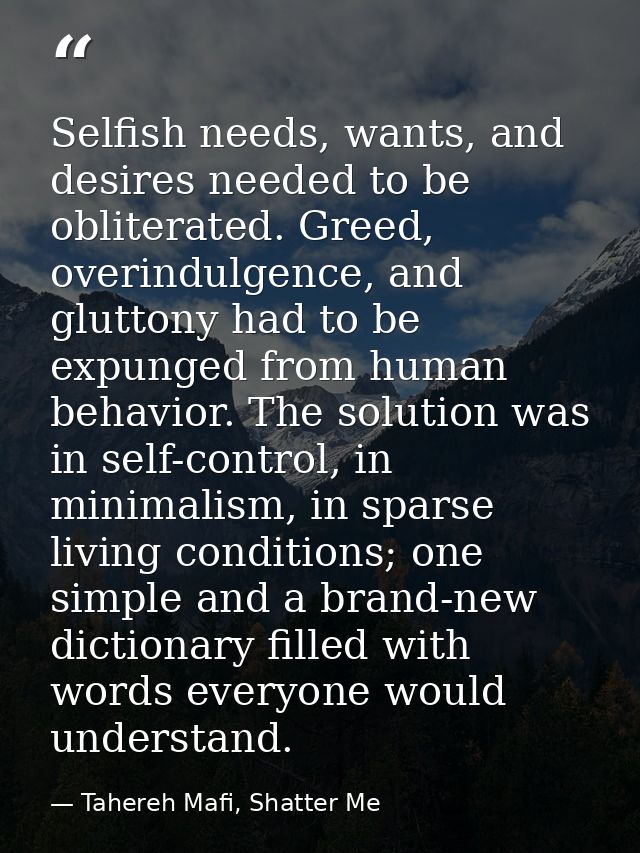 Selfish needs, wants, and desires needed to be obliterated. Greed, overindulgence, and gluttony had to be expunged from  — Tahereh Mafi, Shatter Me