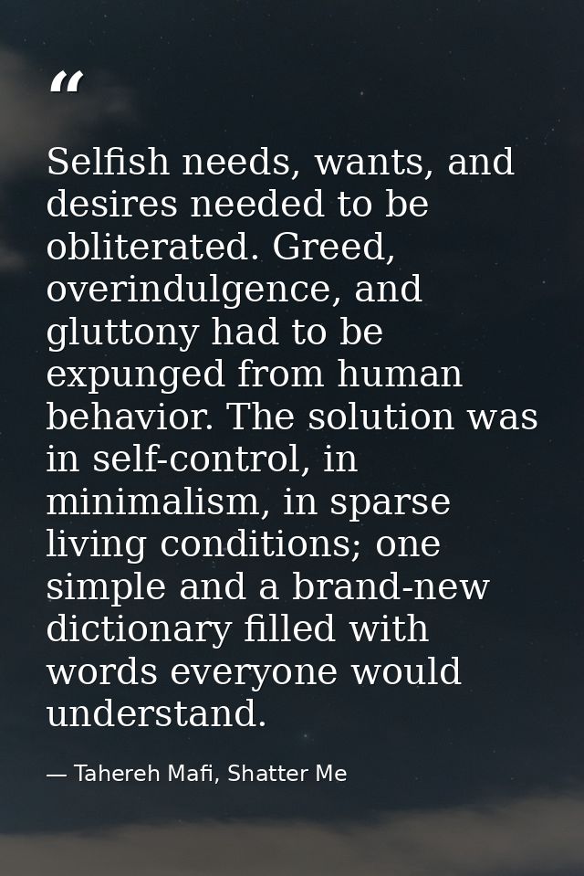 Selfish needs, wants, and desires needed to be obliterated. Greed, overindulgence, and gluttony had to be expunged from  — Tahereh Mafi, Shatter Me