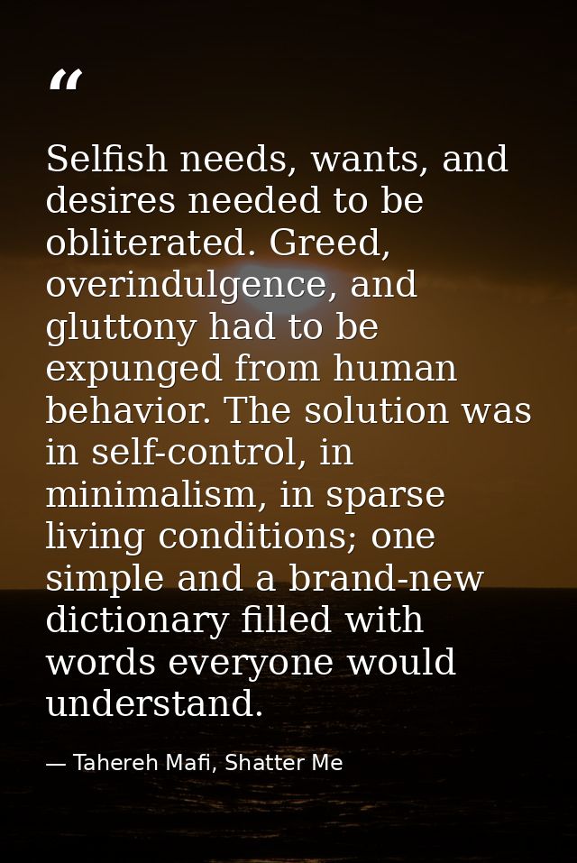 Selfish needs, wants, and desires needed to be obliterated. Greed, overindulgence, and gluttony had to be expunged from  — Tahereh Mafi, Shatter Me