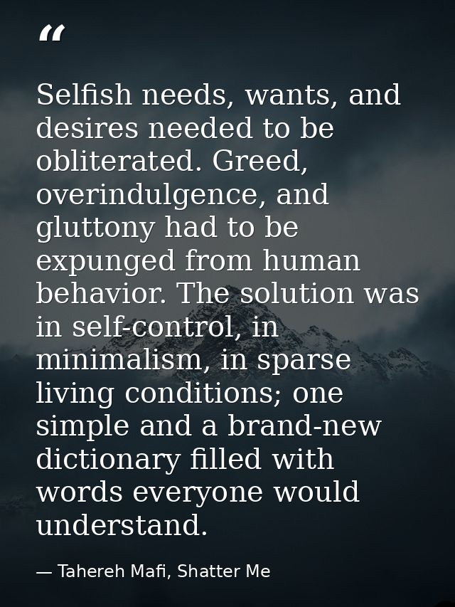 Selfish needs, wants, and desires needed to be obliterated. Greed, overindulgence, and gluttony had to be expunged from  — Tahereh Mafi, Shatter Me