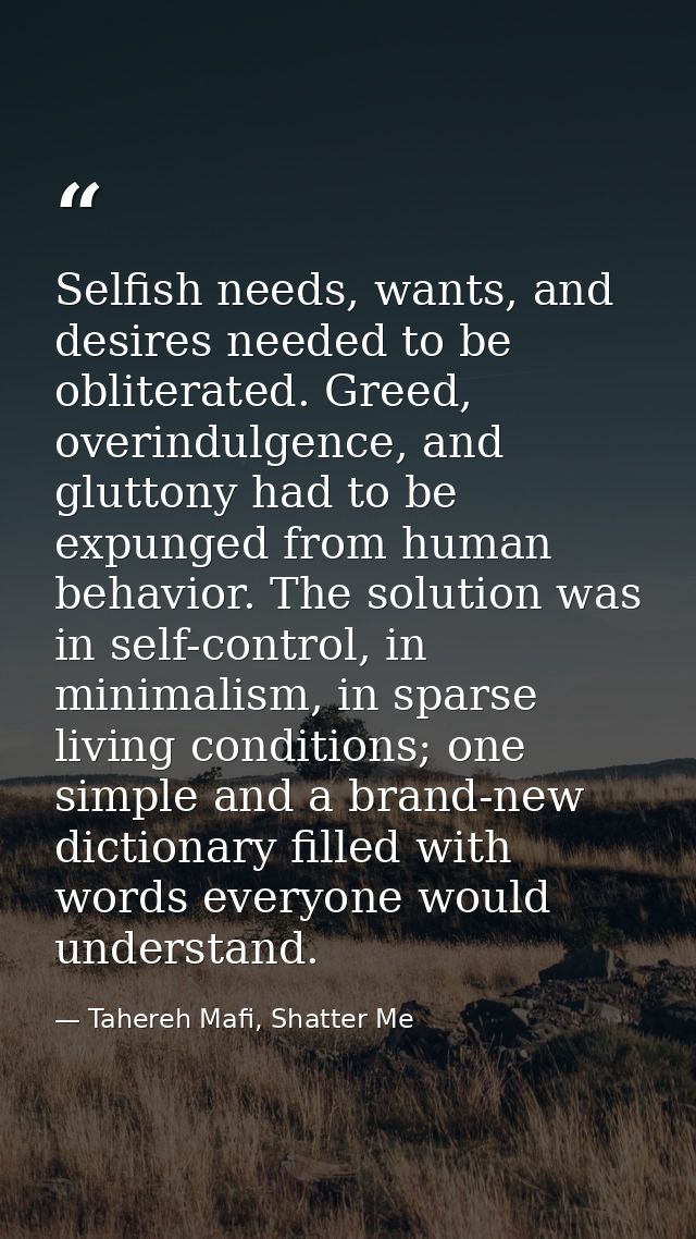 Selfish needs, wants, and desires needed to be obliterated. Greed, overindulgence, and gluttony had to be expunged from  — Tahereh Mafi, Shatter Me