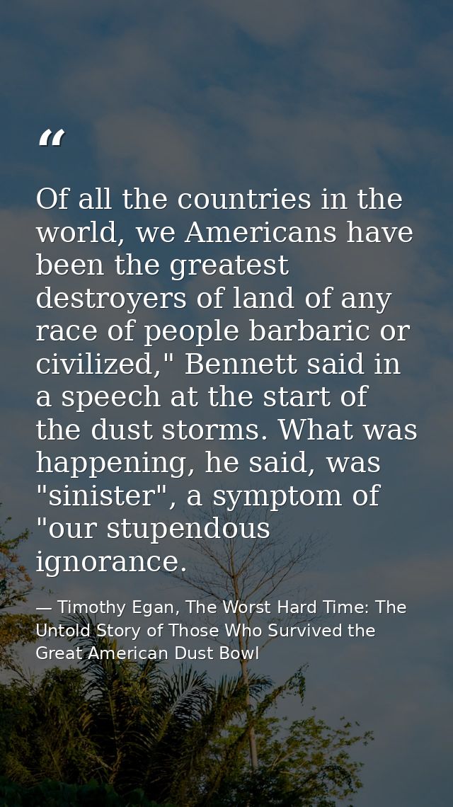 Of all the countries in the world, we Americans have been the greatest destroyers of land of any race of people barbaric — Timothy Egan, The Worst Hard Time: The Untold Story of Those Who Survived the Great American Dust Bowl