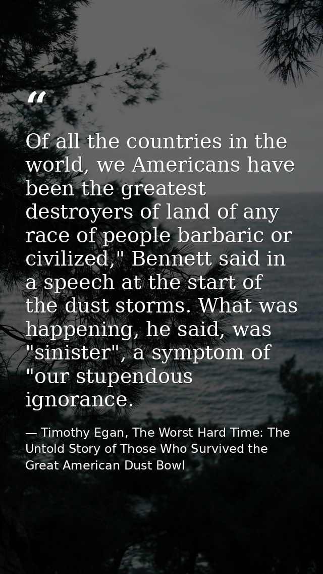 Of all the countries in the world, we Americans have been the greatest destroyers of land of any race of people barbaric — Timothy Egan, The Worst Hard Time: The Untold Story of Those Who Survived the Great American Dust Bowl