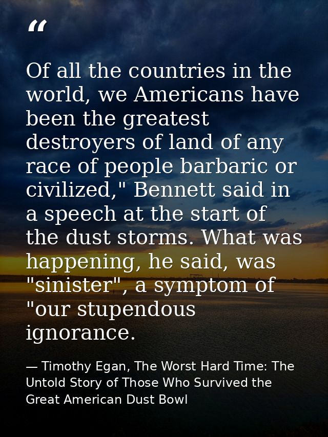 Of all the countries in the world, we Americans have been the greatest destroyers of land of any race of people barbaric — Timothy Egan, The Worst Hard Time: The Untold Story of Those Who Survived the Great American Dust Bowl