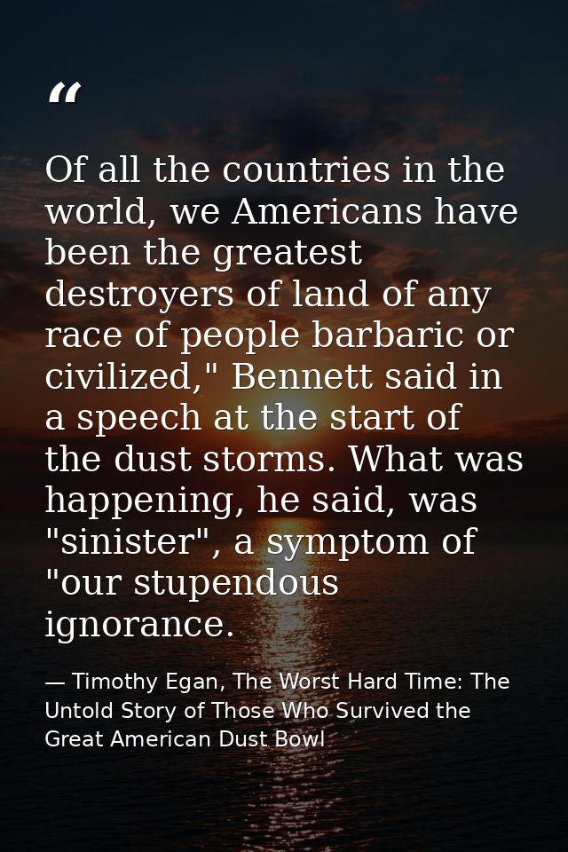 Of all the countries in the world, we Americans have been the greatest destroyers of land of any race of people barbaric — Timothy Egan, The Worst Hard Time: The Untold Story of Those Who Survived the Great American Dust Bowl