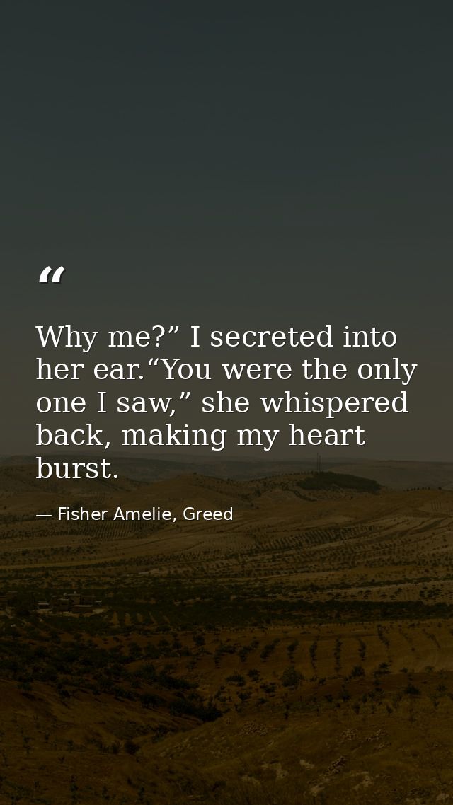 Why me?” I secreted into her ear.“You were the only one I saw,” she whispered back, making my heart burst. — Fisher Amelie, Greed