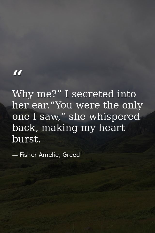 Why me?” I secreted into her ear.“You were the only one I saw,” she whispered back, making my heart burst. — Fisher Amelie, Greed