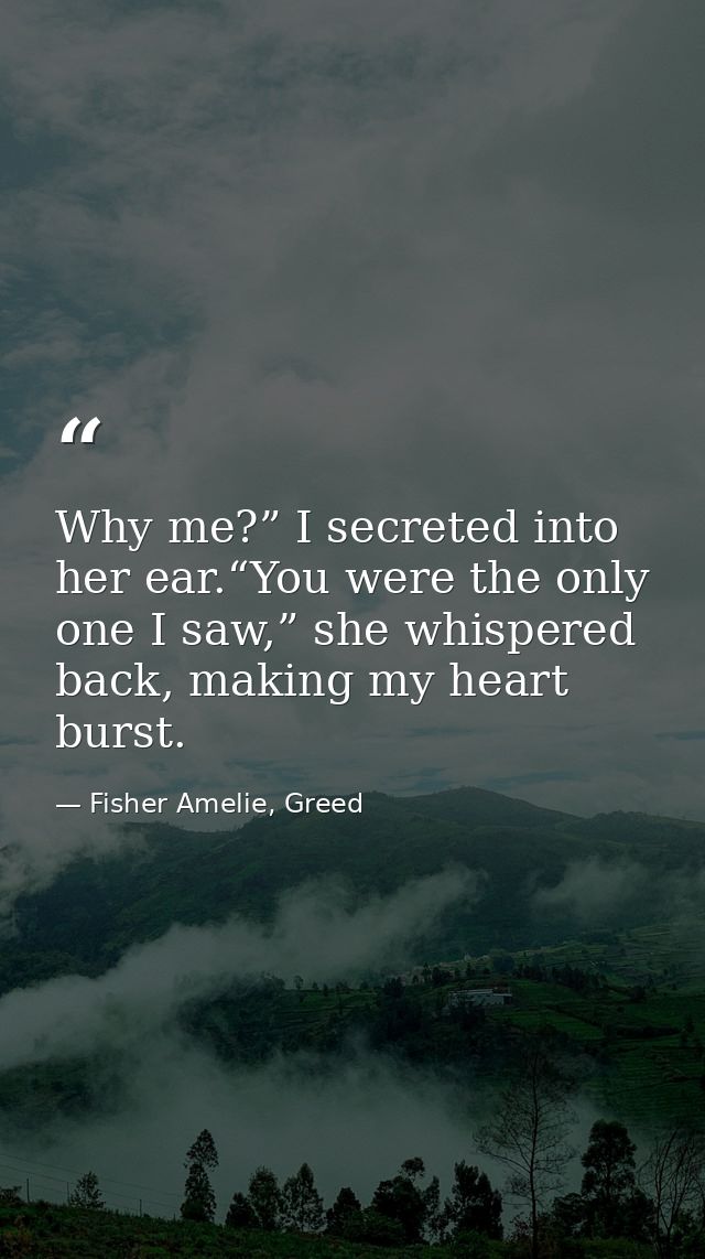 Why me?” I secreted into her ear.“You were the only one I saw,” she whispered back, making my heart burst. — Fisher Amelie, Greed