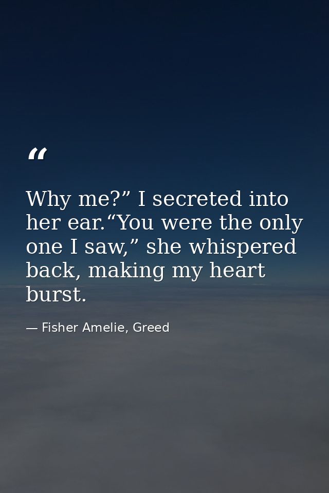 Why me?” I secreted into her ear.“You were the only one I saw,” she whispered back, making my heart burst. — Fisher Amelie, Greed