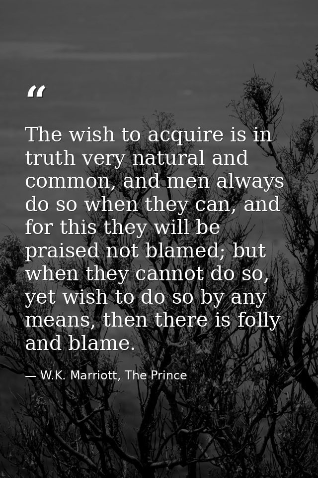 The wish to acquire is in truth very natural and common, and men always do so when they can, and for this they will be p — W.K. Marriott, The Prince