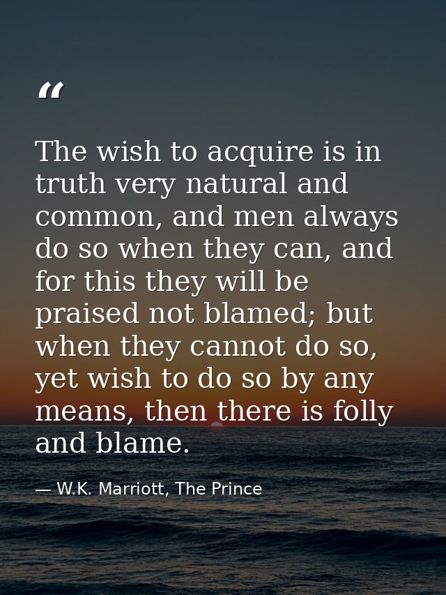 The wish to acquire is in truth very natural and common, and men always do so when they can, and for this they will be p — W.K. Marriott, The Prince