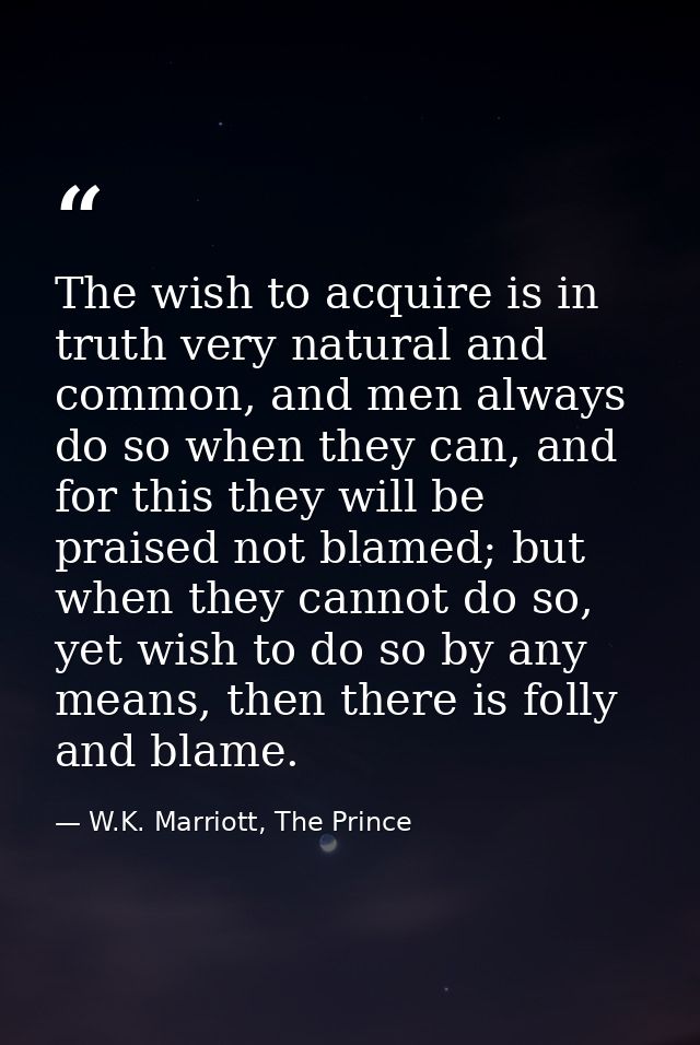 The wish to acquire is in truth very natural and common, and men always do so when they can, and for this they will be p — W.K. Marriott, The Prince