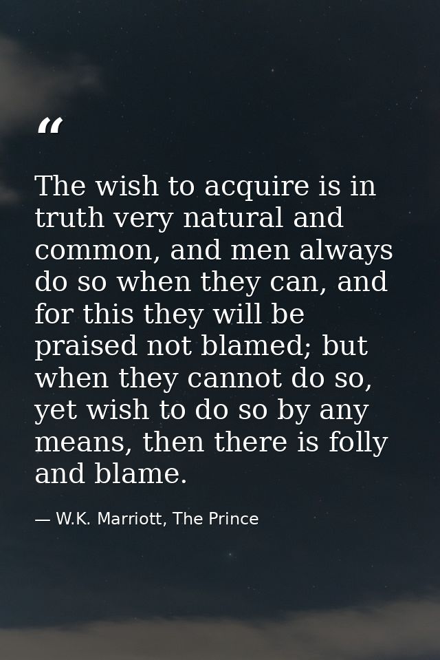 The wish to acquire is in truth very natural and common, and men always do so when they can, and for this they will be p — W.K. Marriott, The Prince