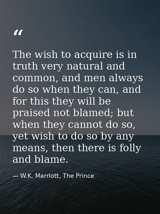 The wish to acquire is in truth very natural and common, and men always do so when they can, and for this they will be p — W.K. Marriott, The Prince