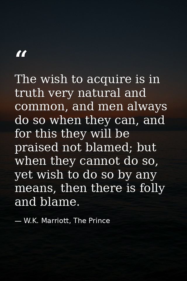 The wish to acquire is in truth very natural and common, and men always do so when they can, and for this they will be p — W.K. Marriott, The Prince