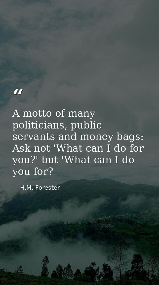 A motto of many politicians, public servants and money bags: Ask not 'What can I do for you?' but 'What can I do you for — H.M. Forester