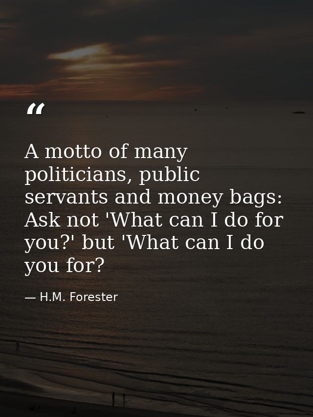 A motto of many politicians, public servants and money bags: Ask not 'What can I do for you?' but 'What can I do you for — H.M. Forester