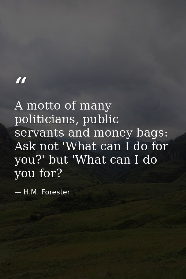 A motto of many politicians, public servants and money bags: Ask not 'What can I do for you?' but 'What can I do you for — H.M. Forester