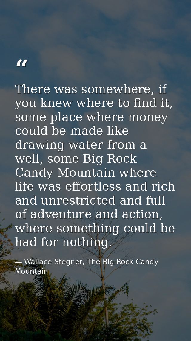 There was somewhere, if you knew where to find it, some place where money could be made like drawing water from a well,  — Wallace Stegner, The Big Rock Candy Mountain