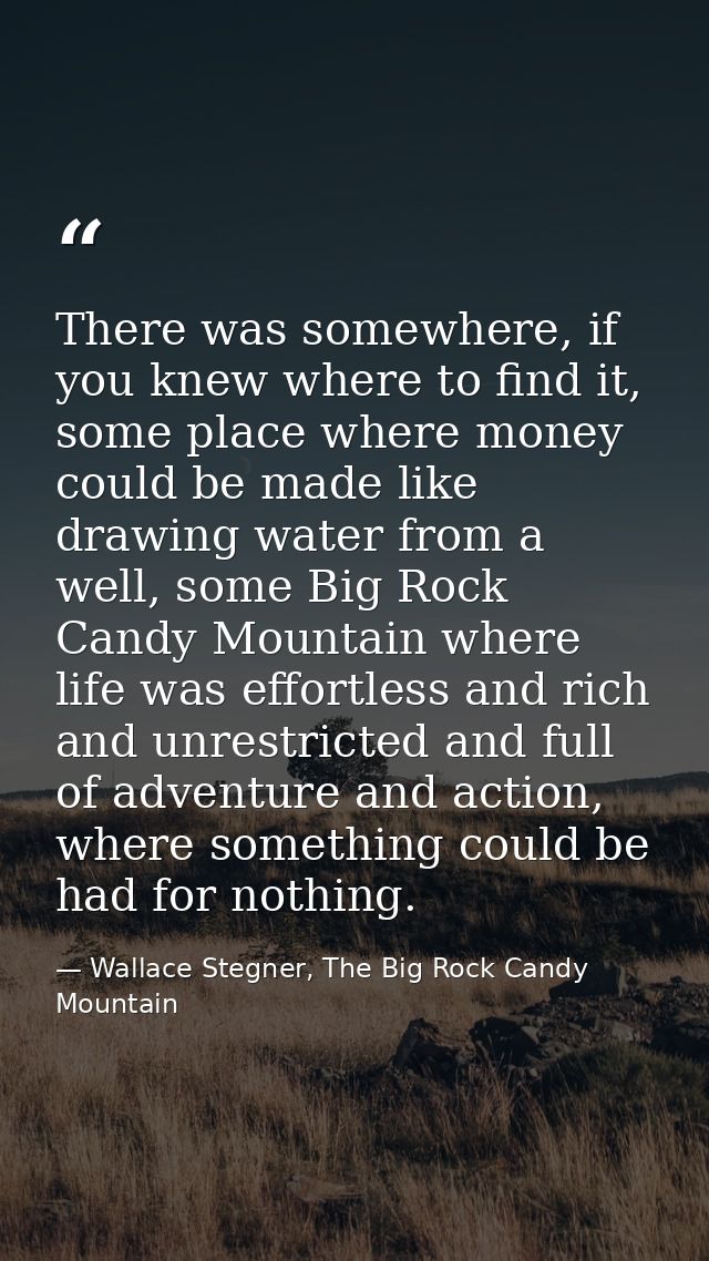 There was somewhere, if you knew where to find it, some place where money could be made like drawing water from a well,  — Wallace Stegner, The Big Rock Candy Mountain
