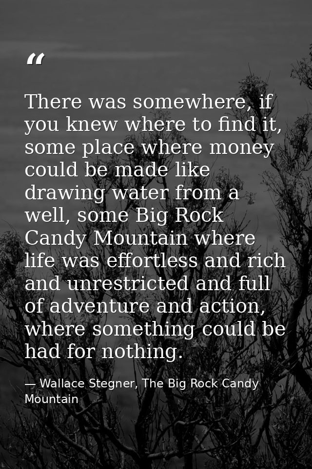 There was somewhere, if you knew where to find it, some place where money could be made like drawing water from a well,  — Wallace Stegner, The Big Rock Candy Mountain