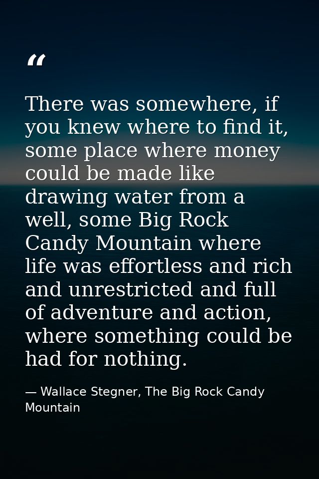There was somewhere, if you knew where to find it, some place where money could be made like drawing water from a well,  — Wallace Stegner, The Big Rock Candy Mountain