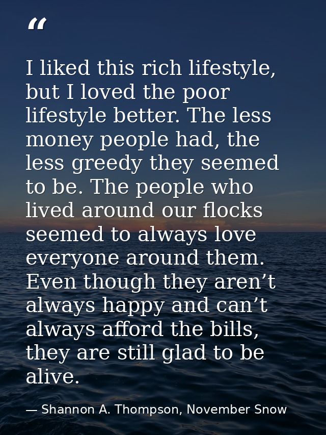 I liked this rich lifestyle, but I loved the poor lifestyle better. The less money people had, the less greedy they seem — Shannon A. Thompson, November Snow