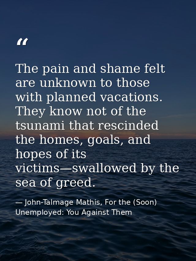 The pain and shame felt are unknown to those with planned vacations. They know not of the tsunami that rescinded the hom — John-Talmage Mathis, For the (Soon) Unemployed: You Against Them