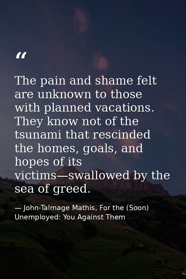 The pain and shame felt are unknown to those with planned vacations. They know not of the tsunami that rescinded the hom — John-Talmage Mathis, For the (Soon) Unemployed: You Against Them