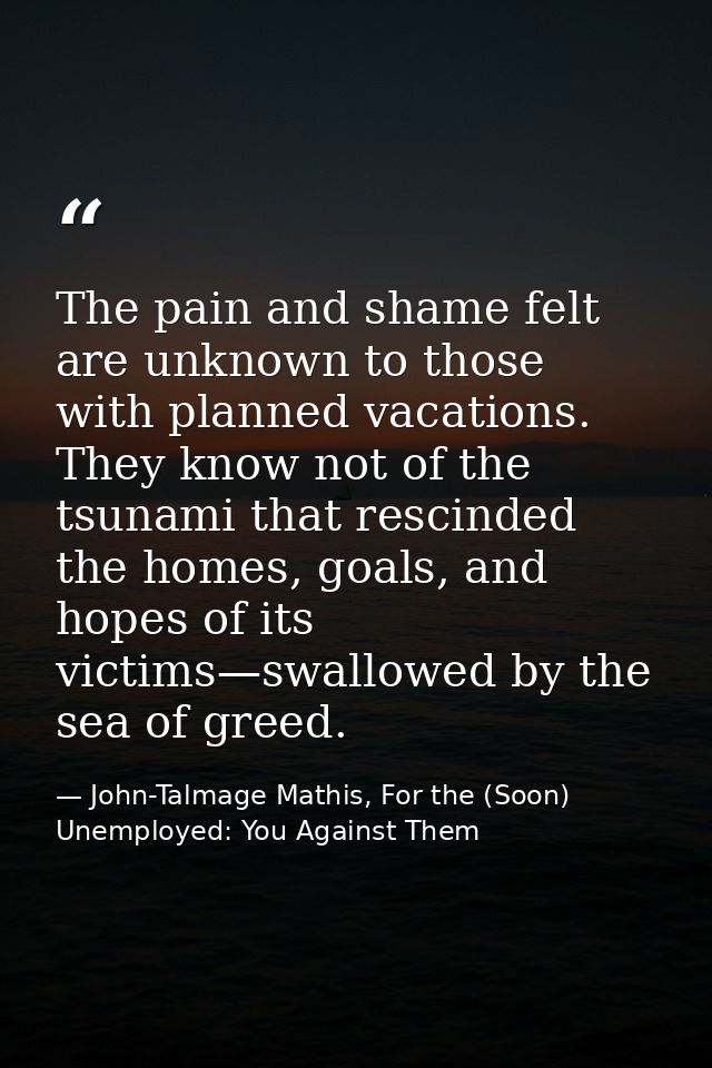The pain and shame felt are unknown to those with planned vacations. They know not of the tsunami that rescinded the hom — John-Talmage Mathis, For the (Soon) Unemployed: You Against Them