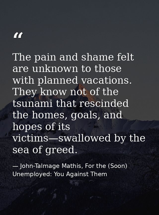 The pain and shame felt are unknown to those with planned vacations. They know not of the tsunami that rescinded the hom — John-Talmage Mathis, For the (Soon) Unemployed: You Against Them