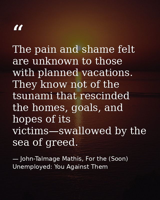The pain and shame felt are unknown to those with planned vacations. They know not of the tsunami that rescinded the hom — John-Talmage Mathis, For the (Soon) Unemployed: You Against Them