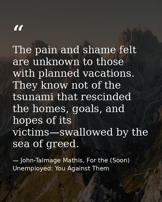 The pain and shame felt are unknown to those with planned vacations. They know not of the tsunami that rescinded the hom — John-Talmage Mathis, For the (Soon) Unemployed: You Against Them