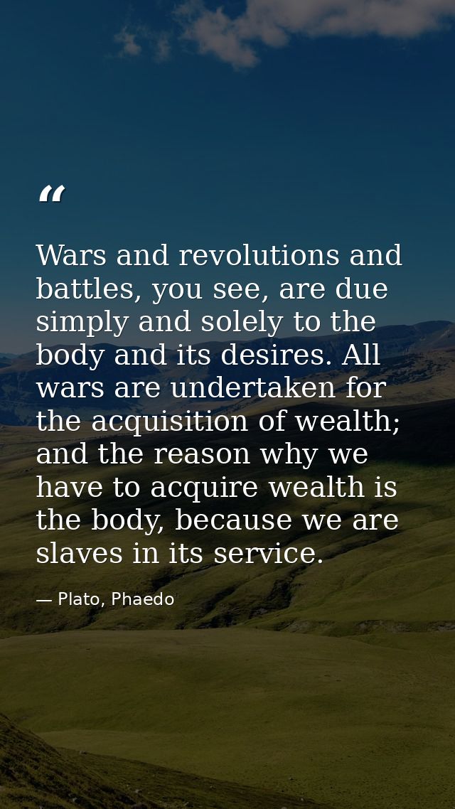 Wars and revolutions and battles, you see, are due simply and solely to the body and its desires. All wars are undertake — Plato, Phaedo