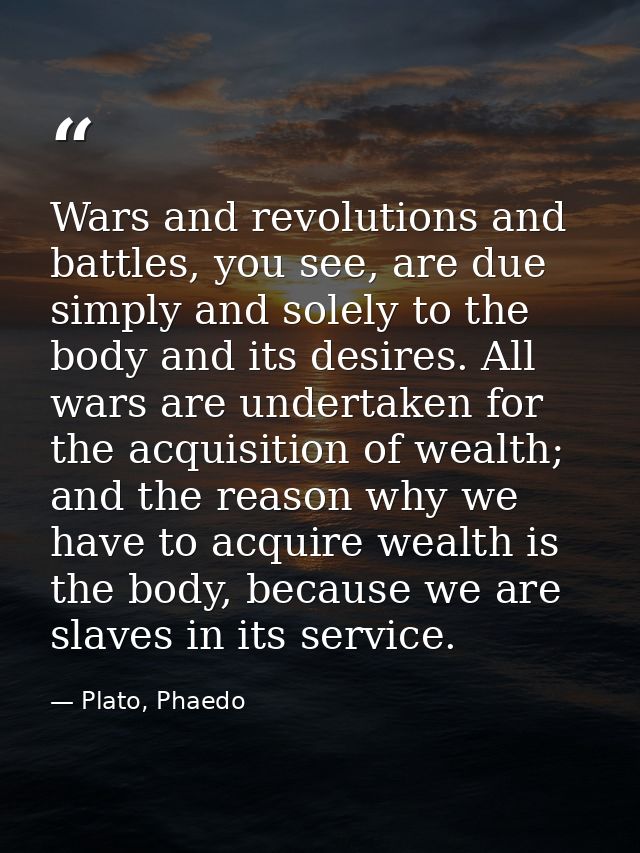Wars and revolutions and battles, you see, are due simply and solely to the body and its desires. All wars are undertake — Plato, Phaedo