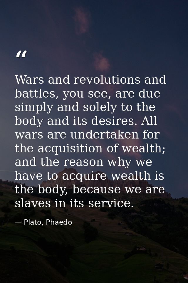 Wars and revolutions and battles, you see, are due simply and solely to the body and its desires. All wars are undertake — Plato, Phaedo
