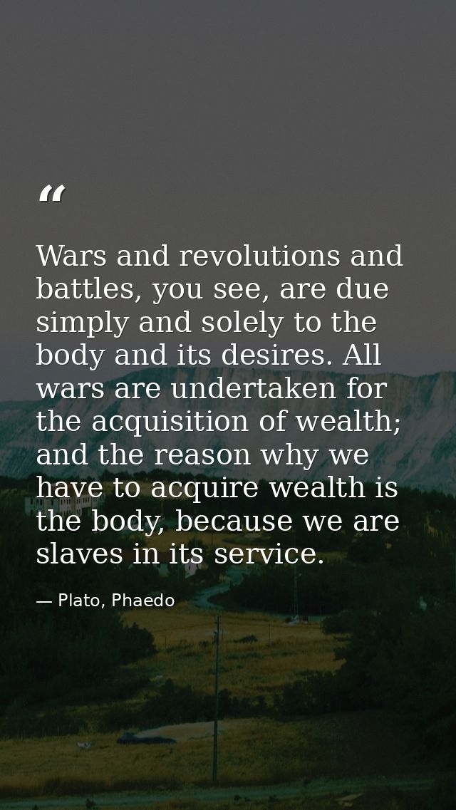 Wars and revolutions and battles, you see, are due simply and solely to the body and its desires. All wars are undertake — Plato, Phaedo