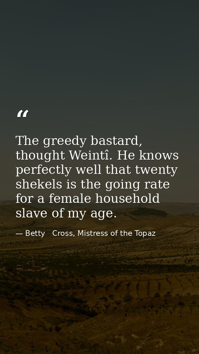 The greedy bastard, thought Weintî. He knows perfectly well that twenty shekels is the going rate for a female household — Betty   Cross, Mistress of the Topaz