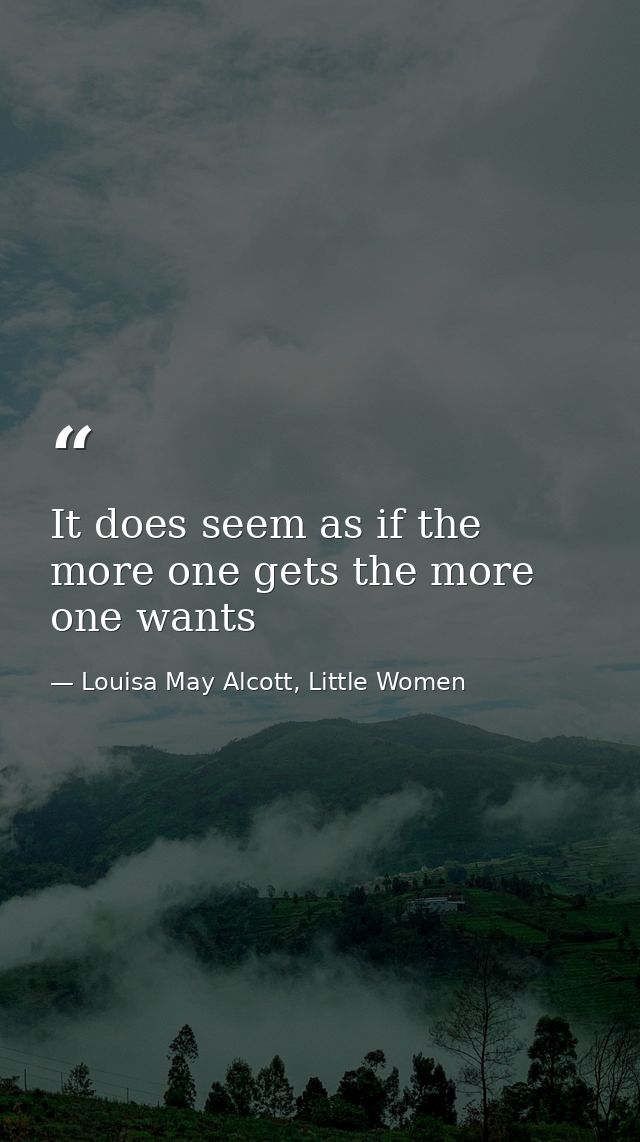 It does seem as if the more one gets the more one wants — Louisa May Alcott, Little Women