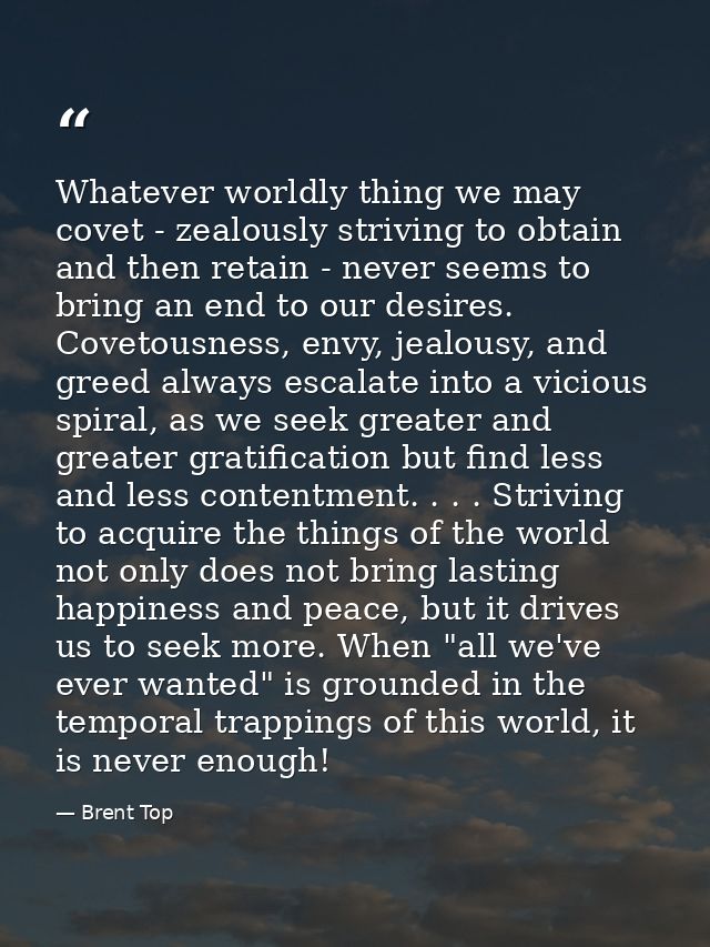 Whatever worldly thing we may covet - zealously striving to obtain and then retain - never seems to bring an end to our  — Brent Top